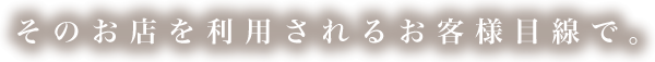 そのお店を利用されるお客様目線で。